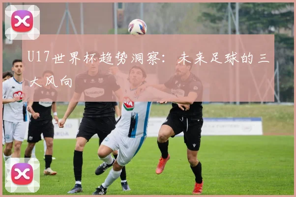 U17世界杯趋势洞察：未来足球的三大风向