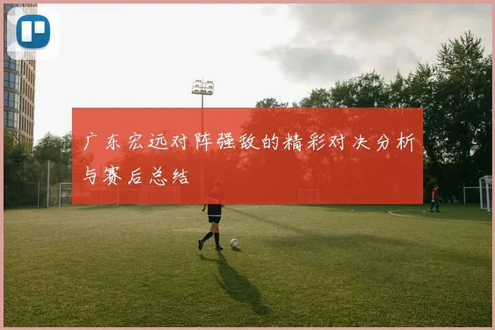 广东宏远对阵强敌的精彩对决分析与赛后总结
