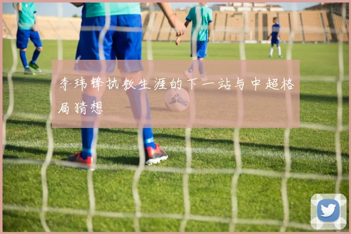 李玮锋执教生涯的下一站与中超格局猜想