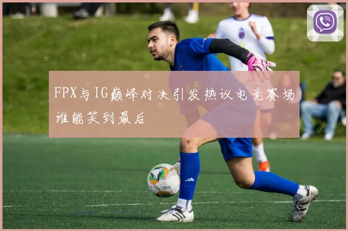 FPX与IG巅峰对决引发热议电竞赛场谁能笑到最后