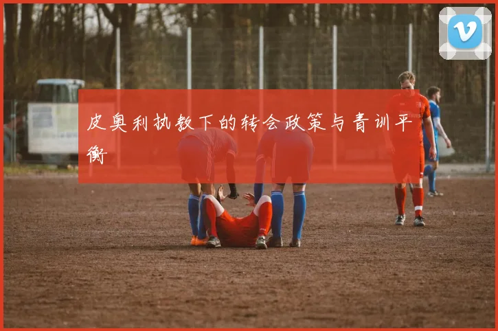 皮奥利执教下的转会政策与青训平衡