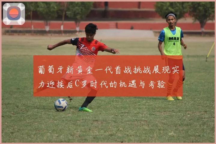 葡萄牙新黄金一代首战挑战展现实力迎接后C罗时代的机遇与考验
