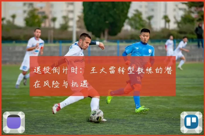 退役倒计时：王大雷转型教练的潜在风险与机遇