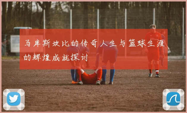 马库斯坎比的传奇人生与篮球生涯的辉煌成就探讨